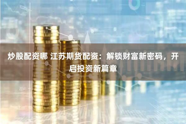 炒股配资哪 江苏期货配资：解锁财富新密码，开启投资新篇章