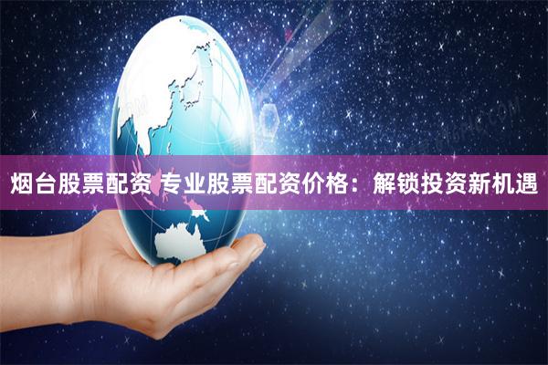 烟台股票配资 专业股票配资价格：解锁投资新机遇