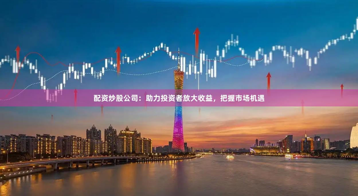 配资炒股公司：助力投资者放大收益，把握市场机遇