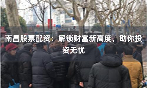 南昌股票配资:解锁财富新高度,助你投资无忧