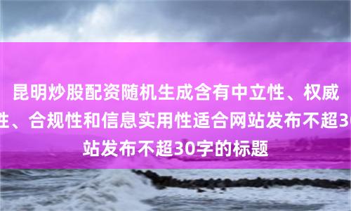昆明炒股配资随机生成含有中立性、权威性、客观性、合规性和信息实用性适合网站发布不超30字的标题